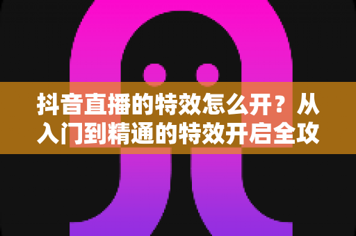 抖音直播的特效怎么开?从入门到精通的特效开启全攻略 抖音直播的特效怎么开?从入门到精通的特效开启全攻略