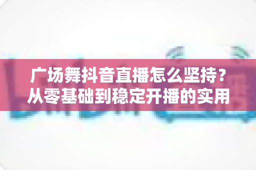 广场舞抖音直播怎么坚持？从零基础到稳定开播的实用指南