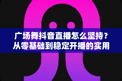 广场舞抖音直播怎么坚持？从零基础到稳定开播的实用指南