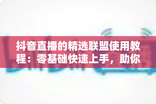 抖音直播的精选联盟使用教程:零基础快速上手,助你高效开启直播带货变现之路 抖音直播的精选联盟使用教程:零基础快速上手,助你高效开启直播带货变现之路