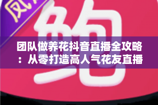 团队做养花抖音直播全攻略：从零打造高人气花友直播间的实战运营指南