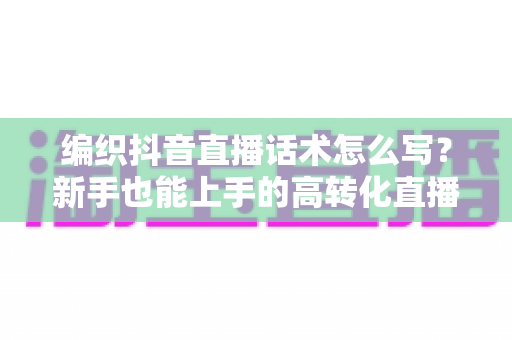 编织抖音直播话术怎么写?新手也能上手的高转化直播话术全攻略 编织抖音直播话术怎么写?新手也能上手的高转化直播话术全攻略