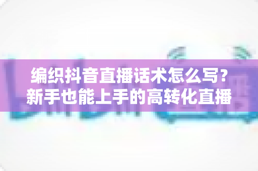 编织抖音直播话术怎么写?新手也能上手的高转化直播话术全攻略 编织抖音直播话术怎么写?新手也能上手的高转化直播话术全攻略