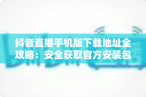 抖音直播手机版下载地址全攻略：安全获取官方安装包的完整指南