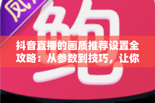 抖音直播的画质推荐设置全攻略:从参数到技巧,让你的直播间清晰度飙升的实用指南 抖音直播的画质推荐设置全攻略:从参数到技巧,让你的直播间清晰度飙升的实用指南