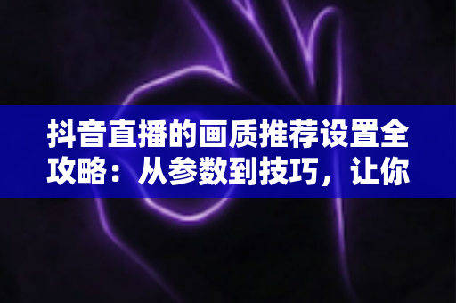 抖音直播的画质推荐设置全攻略:从参数到技巧,让你的直播间清晰度飙升的实用指南 抖音直播的画质推荐设置全攻略:从参数到技巧,让你的直播间清晰度飙升的实用指南