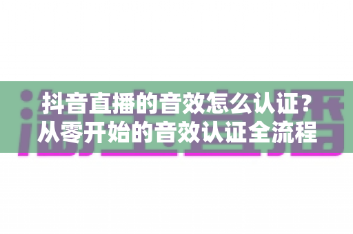 抖音直播的音效怎么认证?从零开始的音效认证全流程指南与避坑攻略 抖音直播的音效怎么认证?从零开始的音效认证全流程指南与避坑攻略