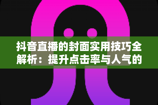 抖音直播的封面实用技巧全解析:提升点击率与人气的设计优化指南 抖音直播的封面实用技巧全解析:提升点击率与人气的设计优化指南