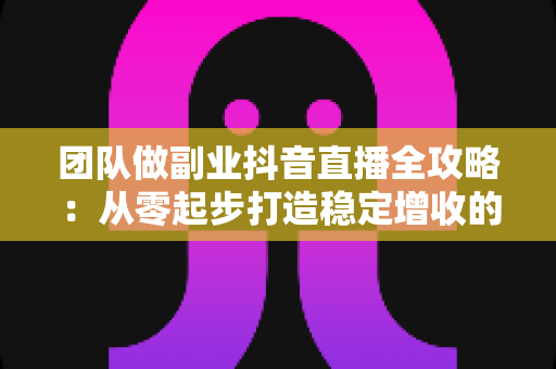 团队做副业抖音直播全攻略：从零起步打造稳定增收的直播变现之路
