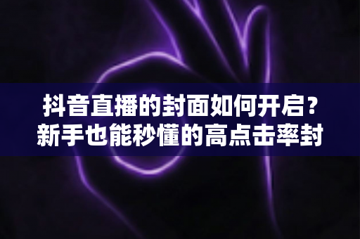 抖音直播的封面如何开启？新手也能秒懂的高点击率封面设置全攻略