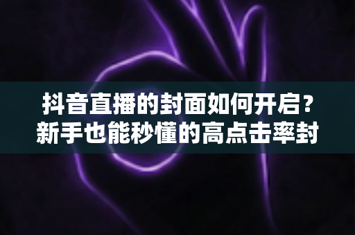 抖音直播的封面如何开启？新手也能秒懂的高点击率封面设置全攻略