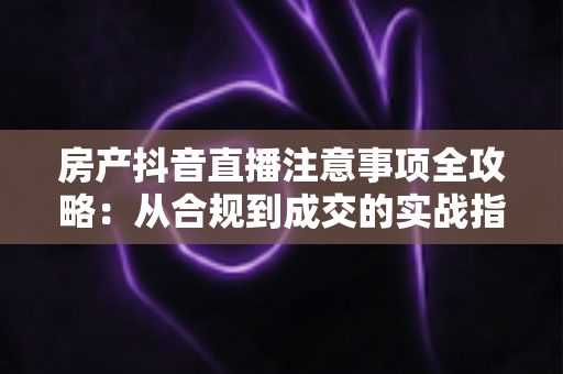 房产抖音直播注意事项全攻略:从合规到成交的实战指南 房产抖音直播注意事项全攻略:从合规到成交的实战指南