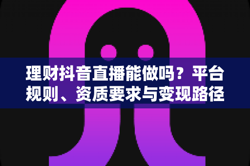 理财抖音直播能做吗?平台规则、资质要求与变现路径全解析 理财抖音直播能做吗?平台规则、资质要求与变现路径全解析