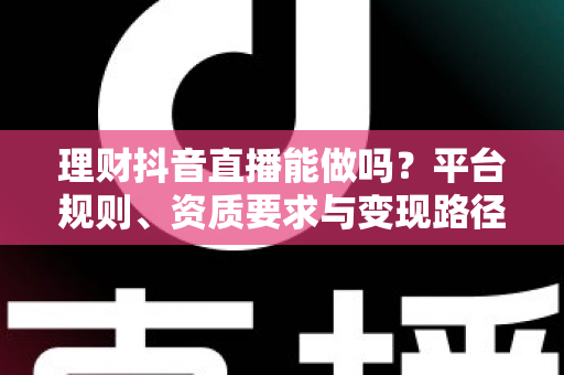 理财抖音直播能做吗?平台规则、资质要求与变现路径全解析 理财抖音直播能做吗?平台规则、资质要求与变现路径全解析