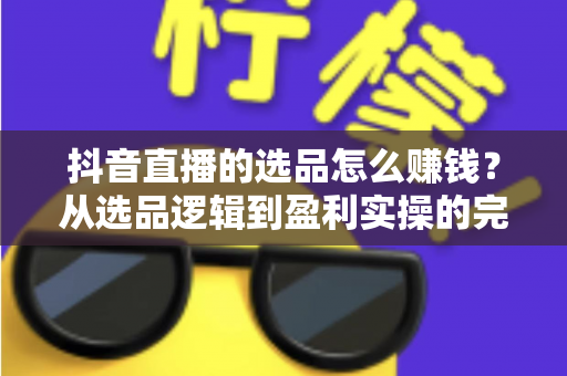 抖音直播的选品怎么赚钱？从选品逻辑到盈利实操的完整变现指南