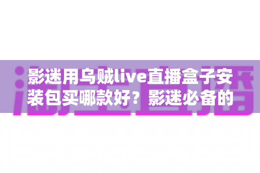 影迷用乌贼live直播盒子安装包买哪款好?影迷必备的选购指南与避坑手册 影迷用乌贼live直播盒子安装包买哪款好?影迷必备的选购指南与避坑手册