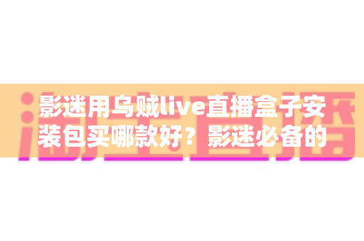 影迷用乌贼live直播盒子安装包买哪款好？影迷必备的选购指南与避坑手册