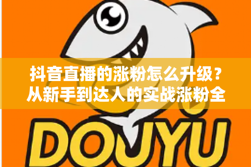 抖音直播的涨粉怎么升级?从新手到达人的实战涨粉全攻略 抖音直播的涨粉怎么升级?从新手到达人的实战涨粉全攻略
