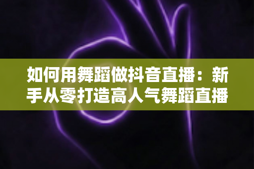 如何用舞蹈做抖音直播:新手从零打造高人气舞蹈直播间的全攻略 如何用舞蹈做抖音直播:新手从零打造高人气舞蹈直播间的全攻略