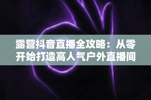 露营抖音直播全攻略:从零开始打造高人气户外直播间 露营抖音直播全攻略:从零开始打造高人气户外直播间