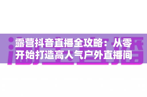 露营抖音直播全攻略:从零开始打造高人气户外直播间 露营抖音直播全攻略:从零开始打造高人气户外直播间