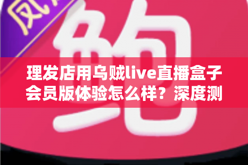 理发店用乌贼live直播盒子会员版体验怎么样?深度测评与真实使用感受全面解析 理发店用乌贼live直播盒子会员版体验怎么样?深度测评与真实使用感受全面解析