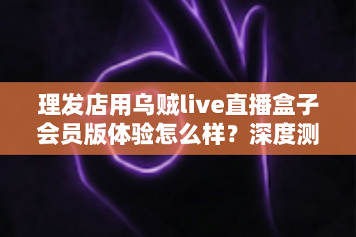 理发店用乌贼live直播盒子会员版体验怎么样？深度测评与真实使用感受全面解析