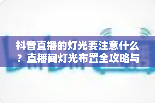 抖音直播的灯光要注意什么?直播间灯光布置全攻略与实战避坑指南 抖音直播的灯光要注意什么?直播间灯光布置全攻略与实战避坑指南