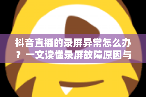 抖音直播的录屏异常怎么办？一文读懂录屏故障原因与高效解决技巧
