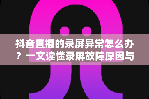 抖音直播的录屏异常怎么办？一文读懂录屏故障原因与高效解决技巧