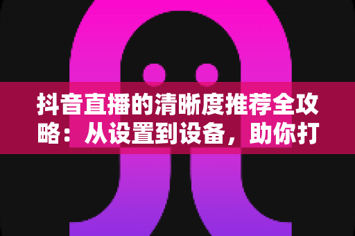抖音直播的清晰度推荐全攻略：从设置到设备，助你打造高清流畅的直播体验