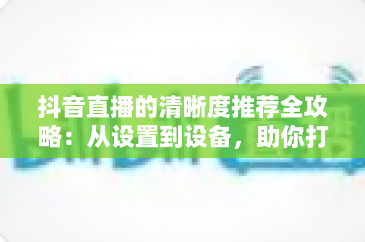 抖音直播的清晰度推荐全攻略：从设置到设备，助你打造高清流畅的直播体验