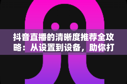 抖音直播的清晰度推荐全攻略：从设置到设备，助你打造高清流畅的直播体验