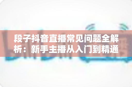 段子抖音直播常见问题全解析：新手主播从入门到精通的实战避坑指南