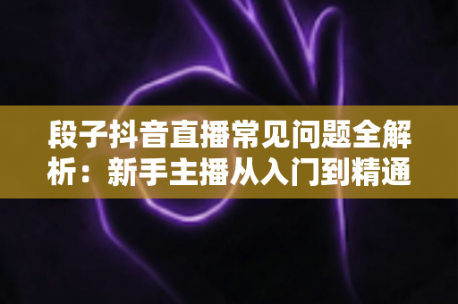 段子抖音直播常见问题全解析：新手主播从入门到精通的实战避坑指南