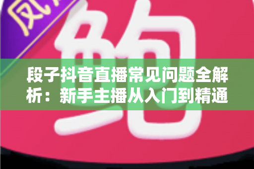 段子抖音直播常见问题全解析：新手主播从入门到精通的实战避坑指南