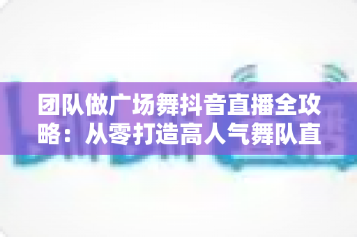 团队做广场舞抖音直播全攻略:从零打造高人气舞队直播间的实战指南 团队做广场舞抖音直播全攻略:从零打造高人气舞队直播间的实战指南