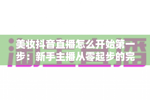 美妆抖音直播怎么开始第一步:新手主播从零起步的完整实战指南 美妆抖音直播怎么开始第一步:新手主播从零起步的完整实战指南