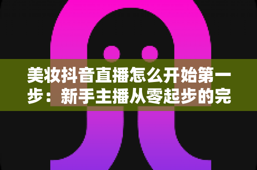 美妆抖音直播怎么开始第一步:新手主播从零起步的完整实战指南 美妆抖音直播怎么开始第一步:新手主播从零起步的完整实战指南