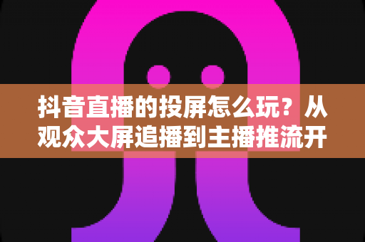 抖音直播的投屏怎么玩?从观众大屏追播到主播推流开播的保姆级教程 抖音直播的投屏怎么玩?从观众大屏追播到主播推流开播的保姆级教程