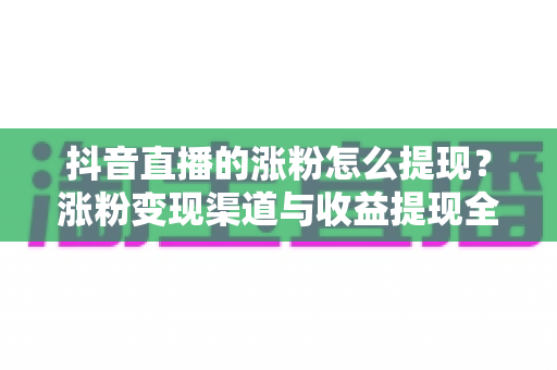 抖音直播的涨粉怎么提现?涨粉变现渠道与收益提现全流程详解 抖音直播的涨粉怎么提现?涨粉变现渠道与收益提现全流程详解