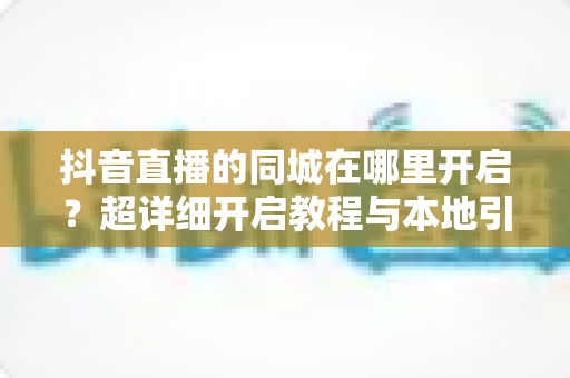 抖音直播的同城在哪里开启?超详细开启教程与本地引流全攻略 抖音直播的同城在哪里开启?超详细开启教程与本地引流全攻略