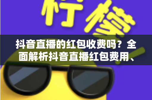 抖音直播的红包收费吗？全面解析抖音直播红包费用、规则与玩法指南