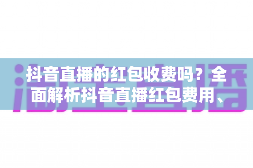 抖音直播的红包收费吗？全面解析抖音直播红包费用、规则与玩法指南