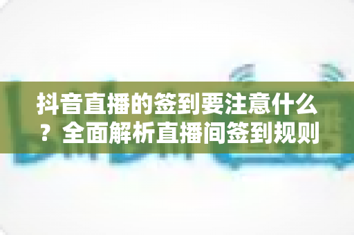 抖音直播的签到要注意什么？全面解析直播间签到规则、注意事项与实用避坑指南