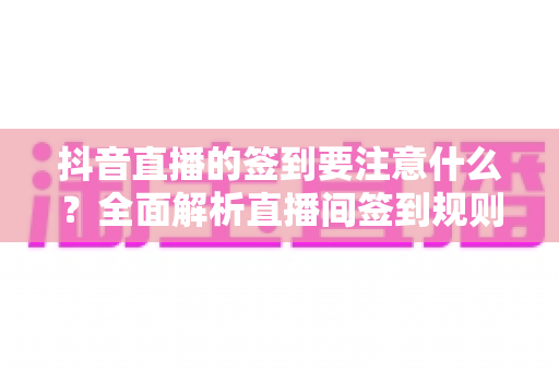 抖音直播的签到要注意什么？全面解析直播间签到规则、注意事项与实用避坑指南