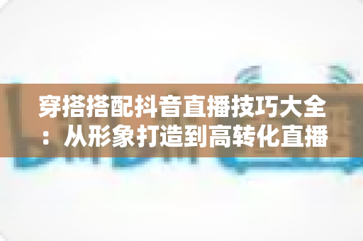 穿搭搭配抖音直播技巧大全：从形象打造到高转化直播间的实战进阶指南