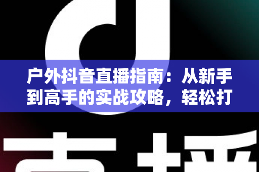 户外抖音直播指南：从新手到高手的实战攻略，轻松打造高人气户外直播间
