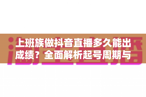 上班族做抖音直播多久能出成绩?全面解析起号周期与提速变现攻略 上班族做抖音直播多久能出成绩?全面解析起号周期与提速变现攻略