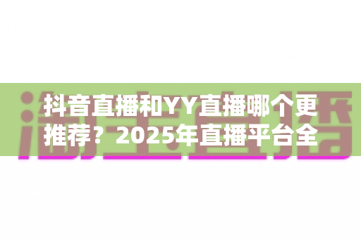 抖音直播和YY直播哪个更推荐？2025年直播平台全面对比与选择指南